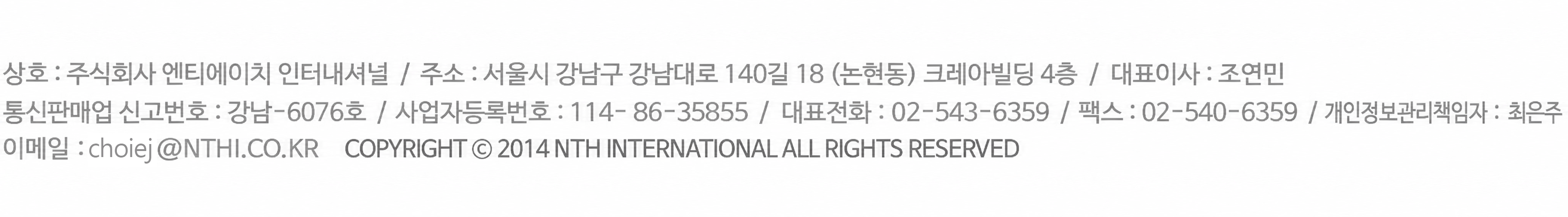 상호 : 주식회사 엔티에이치 인터내셔널  /  주소 : 서울시 강남구 강남대로 140길 18 (논현동) 크레아빌딩 4층  /  대표이사 : 조연민  /  통신판매업 신고번호 : 강남-6076호  /  사업자등록번호 : 114- 86-36855  /  대표전화  : 02-543-6359  /  팩스 : 02-540-6359  /  개인정보관리책임자 : 최은주  /  이메일 : choiej@NTHI.CO.KR  Copyright © 2014 NTH INTERNATIONAL All rights reserved